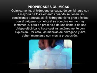 PROPIEDADES QUÍMICAS
Químicamente, el hidrogeno es capaz de combinarse con
la mayoría de los elementos cuando se tienen las
condiciones adecuadas. El hidrogeno tiene gran afinidad
con el oxígeno, con el cual se combina en frío muy
lentamente, pero en presencia de una llama o de una
chispa eléctrica lo hace casi instantáneamente con
explosión. Por esto, las mezclas de hidrógeno y aire
deben manejarse con mucha precaución.
 