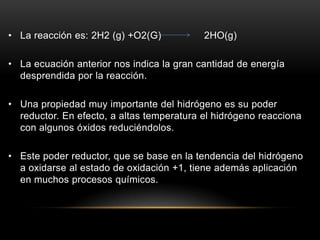 • La reacción es: 2H2 (g) +O2(G) 2HO(g)
• La ecuación anterior nos indica la gran cantidad de energía
desprendida por la reacción.
• Una propiedad muy importante del hidrógeno es su poder
reductor. En efecto, a altas temperatura el hidrógeno reacciona
con algunos óxidos reduciéndolos.
• Este poder reductor, que se base en la tendencia del hidrógeno
a oxidarse al estado de oxidación +1, tiene además aplicación
en muchos procesos químicos.
 