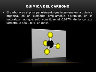 QUÍMICA DEL CARBONO
• El carbono es el principal elemento que interviene en la química
orgánica, es un elemento ampliamente distribuido en la
naturaleza, aunque solo constituye el 0.027% de la corteza
terrestre, o sea 0.09% en masa.
 