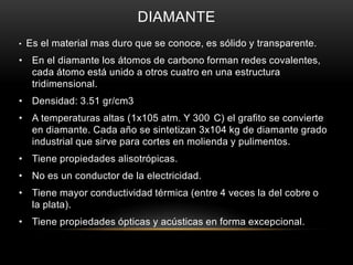 DIAMANTE
• Es el material mas duro que se conoce, es sólido y transparente.
• En el diamante los átomos de carbono forman redes covalentes,
cada átomo está unido a otros cuatro en una estructura
tridimensional.
• Densidad: 3.51 gr/cm3
• A temperaturas altas (1x105 atm. Y 300 C) el grafito se convierte
en diamante. Cada año se sintetizan 3x104 kg de diamante grado
industrial que sirve para cortes en molienda y pulimentos.
• Tiene propiedades alisotrópicas.
• No es un conductor de la electricidad.
• Tiene mayor conductividad térmica (entre 4 veces la del cobre o
la plata).
• Tiene propiedades ópticas y acústicas en forma excepcional.
 