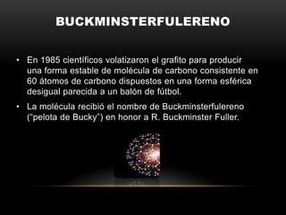 BUCKMINSTERFULERENO
• En 1985 científicos volatizaron el grafito para producir
una forma estable de molécula de carbono consistente en
60 átomos de carbono dispuestos en una forma esférica
desigual parecida a un balón de fútbol.
• La molécula recibió el nombre de Buckminsterfulereno
(“pelota de Bucky”) en honor a R. Buckminster Fuller.
 