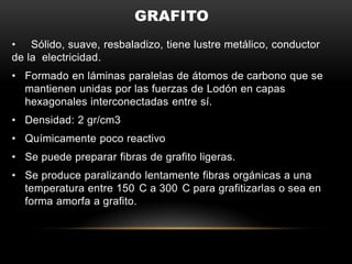 GRAFITO
• Sólido, suave, resbaladizo, tiene lustre metálico, conductor
de la electricidad.
• Formado en láminas paralelas de átomos de carbono que se
mantienen unidas por las fuerzas de Lodón en capas
hexagonales interconectadas entre sí.
• Densidad: 2 gr/cm3
• Químicamente poco reactivo
• Se puede preparar fibras de grafito ligeras.
• Se produce paralizando lentamente fibras orgánicas a una
temperatura entre 150 C a 300 C para grafitizarlas o sea en
forma amorfa a grafito.
 