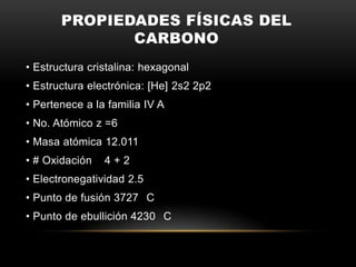 PROPIEDADES FÍSICAS DEL
CARBONO
• Estructura cristalina: hexagonal
• Estructura electrónica: [He] 2s2 2p2
• Pertenece a la familia IV A
• No. Atómico z =6
• Masa atómica 12.011
• # Oxidación 4 + 2
• Electronegatividad 2.5
• Punto de fusión 3727 C
• Punto de ebullición 4230 C
 