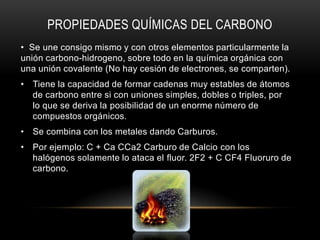 PROPIEDADES QUÍMICAS DEL CARBONO
• Se une consigo mismo y con otros elementos particularmente la
unión carbono-hidrogeno, sobre todo en la química orgánica con
una unión covalente (No hay cesión de electrones, se comparten).
• Tiene la capacidad de formar cadenas muy estables de átomos
de carbono entre si con uniones simples, dobles o triples, por
lo que se deriva la posibilidad de un enorme número de
compuestos orgánicos.
• Se combina con los metales dando Carburos.
• Por ejemplo: C + Ca CCa2 Carburo de Calcio con los
halógenos solamente lo ataca el fluor. 2F2 + C CF4 Fluoruro de
carbono.
 