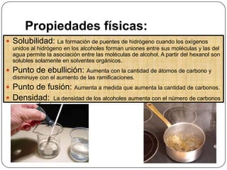 Propiedades físicas:
Solubilidad: La formación de puentes de hidrógeno cuando los oxígenos
unidos al hidrógeno en los alcoholes forman uniones entre sus moléculas y las del
agua permite la asociación entre las moléculas de alcohol. A partir del hexanol son
solubles solamente en solventes orgánicos.
Punto de ebullición: Aumenta con la cantidad de átomos de carbono y
disminuye con el aumento de las ramificaciones.
Punto de fusión: Aumenta a medida que aumenta la cantidad de carbonos.
Densidad: La densidad de los alcoholes aumenta con el número de carbonos
y sus ramificaciones.