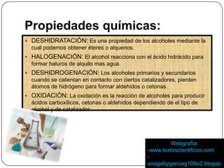 Propiedades químicas:
DESHIDRATACIÓN: Es una propiedad de los alcoholes mediante la
cual podemos obtener éteres o alquenos.
HALOGENACIÓN: El alcohol reacciona con el ácido hidrácido para
formar haluros de alquilo mas agua.
DESHIDROGENACIÓN: Los alcoholes primarios y secundarios
cuando se calientan en contacto con ciertos catalizadores, pierden
átomos de hidrógeno para formar aldehídos o cetonas.
OXIDACIÓN: La oxidación es la reacción de alcoholes para producir
ácidos carboxílicos, cetonas o aldehídos dependiendo de el tipo de
alcohol y de catalizador.
Webgrafía:
-www.textoscientificos.com
-
anagabygarciag106e2.blogsp