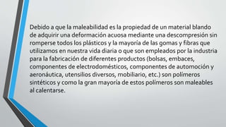 Debido a que la maleabilidad es la propiedad de un material blando
de adquirir una deformación acuosa mediante una descompresión sin
romperse todos los plásticos y la mayoría de las gomas y fibras que
utilizamos en nuestra vida diaria o que son empleados por la industria
para la fabricación de diferentes productos (bolsas, embaces,
componentes de electrodomésticos, componentes de automoción y
aeronáutica, utensilios diversos, mobiliario, etc.) son polímeros
sintéticos y como la gran mayoría de estos polímeros son maleables
al calentarse.

 