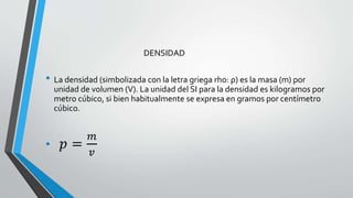 DENSIDAD

• La densidad (simbolizada con la letra griega rho: ρ) es la masa (m) por
unidad de volumen (V). La unidad del SI para la densidad es kilogramos por
metro cúbico, si bien habitualmente se expresa en gramos por centímetro
cúbico.

•

𝑝=

𝑚
𝑣

 