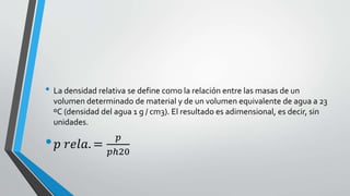 • La densidad relativa se define como la relación entre las masas de un
volumen determinado de material y de un volumen equivalente de agua a 23
ºC (densidad del agua 1 g / cm3). El resultado es adimensional, es decir, sin
unidades.

•𝑝

𝑟𝑒𝑙𝑎. =

𝑝
𝑝ℎ20

 