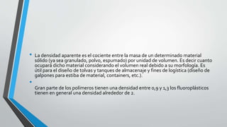 •

•

La densidad aparente es el cociente entre la masa de un determinado material
sólido (ya sea granulado, polvo, espumado) por unidad de volumen. Es decir cuanto
ocupará dicho material considerando el volumen real debido a su morfología. Es
útil para el diseño de tolvas y tanques de almacenaje y fines de logística (diseño de
galpones para estiba de material, containers, etc.).
Gran parte de los polímeros tienen una densidad entre 0,9 y 1,3 los fluoroplásticos
tienen en general una densidad alrededor de 2.

 