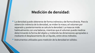 Medición de densidad:
• La densidad puede obtenerse de forma indirecta y de forma directa. Para la
obtención indirecta de la densidad, se miden la masa y el volumen por
separado y posteriormente se calcula la densidad. La masa se mide
habitualmente con una balanza, mientras que el volumen puede medirse
determinando la forma del objeto y midiendo las dimensiones apropiadas o
mediante el desplazamiento de un líquido, entre otros métodos.

• Instrumentos utilizados para medición de la densidad en sólidos:

 