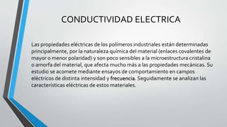 CONDUCTIVIDAD ELECTRICA
Las propiedades eléctricas de los polímeros industriales están determinadas
principalmente, por la naturaleza química del material (enlaces covalentes de
mayor o menor polaridad) y son poco sensibles a la microestructura cristalina
o amorfa del material, que afecta mucho más a las propiedades mecánicas. Su
estudio se acomete mediante ensayos de comportamiento en campos
eléctricos de distinta intensidad y frecuencia. Seguidamente se analizan las
características eléctricas de estos materiales.

 