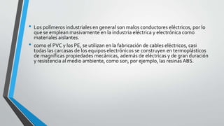 •
•

Los polímeros industriales en general son malos conductores eléctricos, por lo
que se emplean masivamente en la industria eléctrica y electrónica como
materiales aislantes.
como el PVC y los PE, se utilizan en la fabricación de cables eléctricos, casi
todas las carcasas de los equipos electrónicos se construyen en termoplásticos
de magníficas propiedades mecánicas, además de eléctricas y de gran duración
y resistencia al medio ambiente, como son, por ejemplo, las resinas ABS.

 