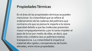 Propiedades Térmicas
En el área de las propiedades térmicas se pueden
mencionar: la cristanilidad que se refiere al
ordenamiento de las cadenas del polímero que
contrario a lo que se piensa le imparte a la resina
opacidad debido a que las moléculas presentan
mayor empaquetamiento y por lo tanto impiden el
paso de la luz por medio de ellas, es decir, que
entre más cristalino sea un polímero menos
transparencia. La cristanilidad le imparte al
material alta rigidez y temperaturas de fusión
elevadas, entre otras propiedades.

 