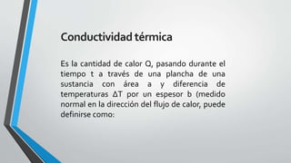 Conductividad térmica
Es la cantidad de calor Q, pasando durante el
tiempo t a través de una plancha de una
sustancia con área a y diferencia de
temperaturas ΔT por un espesor b (medido
normal en la dirección del flujo de calor, puede
definirse como:

 