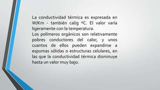 La conductividad térmica es expresada en
W/Km - también cal/g ºC. El valor varía
ligeramente con la temperatura.
Los polímeros orgánicos son relativamente
pobres conductores del calor, y unos
cuantos de ellos pueden expandirse a
espumas sólidas o estructuras celulares, en
las que la conductividad térmica disminuye
hasta un valor muy bajo.

 