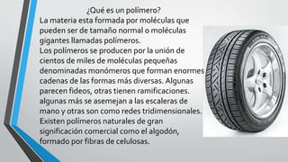 ¿Qué es un polímero?
La materia esta formada por moléculas que
pueden ser de tamaño normal o moléculas
gigantes llamadas polímeros.
Los polímeros se producen por la unión de
cientos de miles de moléculas pequeñas
denominadas monómeros que forman enormes
cadenas de las formas más diversas. Algunas
parecen fideos, otras tienen ramificaciones.
algunas más se asemejan a las escaleras de
mano y otras son como redes tridimensionales.
Existen polímeros naturales de gran
significación comercial como el algodón,
formado por fibras de celulosas.

 