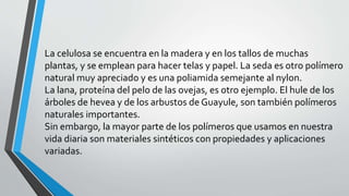 La celulosa se encuentra en la madera y en los tallos de muchas
plantas, y se emplean para hacer telas y papel. La seda es otro polímero
natural muy apreciado y es una poliamida semejante al nylon.
La lana, proteína del pelo de las ovejas, es otro ejemplo. El hule de los
árboles de hevea y de los arbustos de Guayule, son también polímeros
naturales importantes.
Sin embargo, la mayor parte de los polímeros que usamos en nuestra
vida diaria son materiales sintéticos con propiedades y aplicaciones
variadas.

 