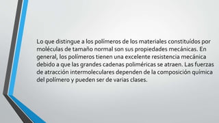 Lo que distingue a los polímeros de los materiales constituídos por
moléculas de tamaño normal son sus propiedades mecánicas. En
general, los polímeros tienen una excelente resistencia mecánica
debido a que las grandes cadenas poliméricas se atraen. Las fuerzas
de atracción intermoleculares dependen de la composición química
del polímero y pueden ser de varias clases.

 