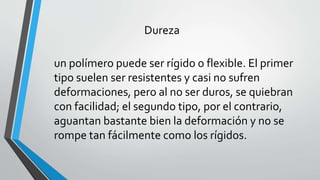 Dureza
un polímero puede ser rígido o flexible. El primer
tipo suelen ser resistentes y casi no sufren
deformaciones, pero al no ser duros, se quiebran
con facilidad; el segundo tipo, por el contrario,
aguantan bastante bien la deformación y no se
rompe tan fácilmente como los rígidos.

 