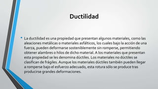 Ductilidad
• La ductilidad es una propiedad que presentan algunos materiales, como las
aleaciones metálicas o materiales asfálticos, los cuales bajo la acción de una
fuerza, pueden deformarse sosteniblemente sin romperse, permitiendo
obtener alambres o hilos de dicho material. A los materiales que presentan
esta propiedad se les denomina dúctiles. Los materiales no dúctiles se
clasifican de frágiles. Aunque los materiales dúctiles también pueden llegar
a romperse bajo el esfuerzo adecuado, esta rotura sólo se produce tras
producirse grandes deformaciones.

 