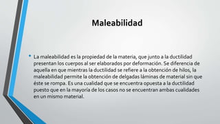 Maleabilidad

• La maleabilidad es la propiedad de la materia, que junto a la ductilidad
presentan los cuerpos al ser elaborados por deformación. Se diferencia de
aquella en que mientras la ductilidad se refiere a la obtención de hilos, la
maleabilidad permite la obtención de delgadas láminas de material sin que
éste se rompa. Es una cualidad que se encuentra opuesta a la ductilidad
puesto que en la mayoría de los casos no se encuentran ambas cualidades
en un mismo material.

 