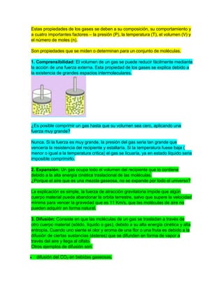 Estas propiedades de los gases se deben a su composición, su comportamiento y
a cuatro importantes factores – la presión (P), la temperatura (T), el volumen (V) y
el número de moles (n).
Son propiedades que se miden o determinan para un conjunto de moléculas.
1. Comprensibilidad: El volumen de un gas se puede reducir fácilmente mediante
la acción de una fuerza externa. Esta propiedad de los gases se explica debido a
la existencia de grandes espacios intermoleculares.
¿Es posible comprimir un gas hasta que su volumen sea cero, aplicando una
fuerza muy grande?
Nunca. Si la fuerza es muy grande, la presión del gas seria tan grande que
vencería la resistencia del recipiente y estallaría. Si la temperatura fuese baja (
menor o igual a la temperatura critica) el gas se licuaría, ya en estado líquido seria
imposible comprimirlo.
2. Expansión: Un gas ocupa todo el volumen del recipiente que lo contiene
debido a la alta energía cinética traslacional de las moléculas.
¿Porque el aire que es una mezcla gaseosa, no se expande por todo el universo?
La explicación es simple, la fuerza de atracción gravitatoria impide que algún
cuerpo material pueda abandonar la orbita terrestre, salvo que supere la velocidad
mínima para vencer la gravedad que es 11 Km/s, que las moléculas de aire no
pueden adquirir en forma natural.
3. Difusión: Consiste en que las moléculas de un gas se trasladan a través de
otro cuerpo material (sólido, líquido o gas), debido a su alta energía cinética y alta
entropía. Cuando uno siente el olor y aroma de una flor o una fruta es debido a la
difusión de ciertas sustancias (ésteres) que se difunden en forma de vapor a
través del aire y llega al olfato.
Otros ejemplos de difusión son:
difusión del CO2 en bebidas gaseosas.
 