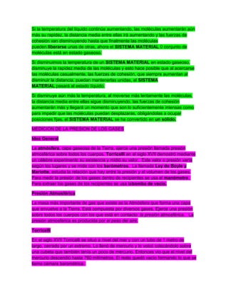 Si la temperatura del líquido continúa aumentando, las moléculas aumentarán aún
más su rapidez, la distancia media entre ellas irá aumentando y las fuerzas de
cohesión van disminuyendo hasta que finalmente las moléculas
pueden liberarse unas de otras, ahora el SISTEMA MATERIAL 0 conjunto de
moléculas está en estado gaseoso.
Si disminuimos la temperatura de un SISTEMA MATERIAL en estado gaseoso,
disminuye la rapidez media de las moléculas y esto hace posible que al acercarse
las moléculas casualmente, las fuerzas de cohesión, que siempre aumentan al
disminuir la distancia, puedan mantenerlas unidas, el SISTEMA
MATERIAL pasará al estado líquido.
Si disminuye aún más la temperatura, al moverse más lentamente las moléculas,
la distancia media entre ellas sigue disminuyendo, las fuerzas de cohesión
aumentarán más y llegará un momento que son lo suficientemente intensas como
para impedir que las moléculas puedan desplazaras, obligándolas a ocupar
posiciones fijas, el SISTEMA MATERIAL se ha convertido en un sólido.
MEDICION DE LA PRESION DE LOS GASES
Idea General
La atmósfera, capa gaseosa de la Tierra, ejerce una presión llamada presión
atmosférica sobre todos los cuerpos. Torricelli en el siglo XVII demostró mediante
un célebre experimento su existencia y midió su valor. Este valor o presión varía
según los lugares y se mide con los barómetros. La llamada Ley de Boyle y
Mariotte, estudia la relación que hay entre la presión y el volumen de los gases.
Para medir la presión de los gases dentro de recipientes se usa el manómetro.
Para extraer los gases de los recipientes se usa labomba de vacío.
Presión Atmosférica
La masa más importante de gas que existe es la Atmósfera que forma una capa
que envuelve a la Tierra. Está compuesta por diversos gases. Ejerce una presión
sobre todos los cuerpos con los que está en contacto: la presión atmosférica. La
presión atmosférica es producida por el peso del aire.
Torricelli
En el siglo XVII Torricelli se situó a nivel del mar y con un tubo de 1 metro de
largo, cerrado por un extremo. Lo llenó de mercurio y lo volcó colocándolo sobre
una cubeta que también tenía un poco de mercurio. Entonces vio que el nivel del
mercurio descendió hasta 760 milímetros. El resto quedó vacío formando lo que se
llama cámara barométrica.
 