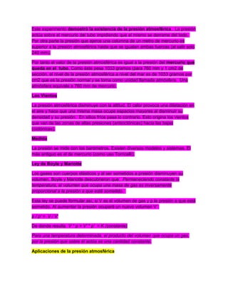 Este experimento demostró la existencia de la presión atmosférica. La presión
actúa sobre el mercurio del tubo impidiendo que el mismo se derrame del todo.
Por otra parte la presión que ejerce una columna de un metro de mercurio es
superior a la presión atmosférica hasta que se igualan ambas fuerzas (al salir solo
240 mm).
Por tanto el valor de la presión atmosférica es igual a la presión del mercurio que
queda en el tubo. Como éste pesa 1033 gramos (para 760 mm y 1 cm2 de
sección, el nivel de la presión atmosférica a nivel del mar es de 1033 gramos por
cm2 que es la presión normal y se toma como unidad llamada atmósfera. Una
atmósfera equivale a 760 mm de mercurio.
Los Vientos
La presión atmosférica disminuye con la altitud. El calor provoca una dilatación en
el aire y hace que una misma masa ocupe espacios mayores al disminuir su
densidad y su presión. En sitios fríos pasa lo contrario. Esto origina los vientos
que van de las zonas de altas presiones (anticiclónicas) hacia las bajas
(ciclónicas).
Medida
La presión se mide con los barómetros. Existen diversos modelos y sistemas. El
más antiguo es el de mercurio (como uso Torricelli).
Ley de Boyle y Mariotte
Los gases son cuerpos elásticos y al ser sometidos a presión disminuyen su
volumen. Boyle y Mariotte descubrieron que: Permaneciendo constante la
temperatura, el volumen que ocupa una masa de gas es inversamente
proporcional a la presión a que está sometido.
Esta ley se puede formular así, si V es el volumen de gas y p la presión a que está
sometido. Al aumentar la presión ocupará un nuevo volumen V´:
p / p' = V / V'
De donde resulta V * p = V' * p' = K (constante)
Para una temperatura determinada, el producto del volumen que ocupa un gas,
por la presión que sobre él actúa es una cantidad constante.
Aplicaciones de la presión atmosférica
 