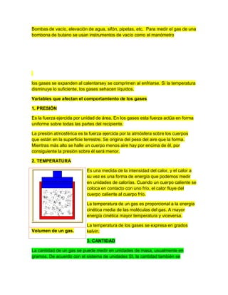 Bombas de vacío, elevación de agua, sifón, pipetas, etc. Para medir el gas de una
bombona de butano se usan instrumentos de vacío como el manómetro
los gases se expanden al calentarsey se comprimen al enfriarse. Si la temperatura
disminuye lo suficiente, los gases sehacen líquidos.
Variables que afectan el comportamiento de los gases
1. PRESIÓN
Es la fuerza ejercida por unidad de área. En los gases esta fuerza actúa en forma
uniforme sobre todas las partes del recipiente.
La presión atmosférica es la fuerza ejercida por la atmósfera sobre los cuerpos
que están en la superficie terrestre. Se origina del peso del aire que la forma.
Mientras más alto se halle un cuerpo menos aire hay por encima de él, por
consiguiente la presión sobre él será menor.
2. TEMPERATURA
Es una medida de la intensidad del calor, y el calor a
su vez es una forma de energía que podemos medir
en unidades de calorías. Cuando un cuerpo caliente se
coloca en contacto con uno frío, el calor fluye del
cuerpo caliente al cuerpo frío.
La temperatura de un gas es proporcional a la energía
cinética media de las moléculas del gas. A mayor
energía cinética mayor temperatura y viceversa.
La temperatura de los gases se expresa en grados
kelvin.
3. CANTIDAD
La cantidad de un gas se puede medir en unidades de masa, usualmente en
gramos. De acuerdo con el sistema de unidades SI, la cantidad también se
Volumen de un gas.
 