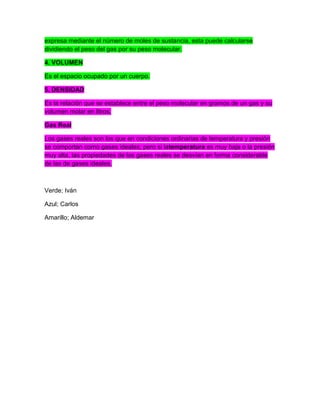 expresa mediante el número de moles de sustancia, esta puede calcularse
dividiendo el peso del gas por su peso molecular.
4. VOLUMEN
Es el espacio ocupado por un cuerpo.
5. DENSIDAD
Es la relación que se establece entre el peso molecular en gramos de un gas y su
volumen molar en litros.
Gas Real
Los gases reales son los que en condiciones ordinarias de temperatura y presión
se comportan como gases ideales; pero si latemperatura es muy baja o la presión
muy alta, las propiedades de los gases reales se desvían en forma considerable
de las de gases ideales.
Verde; Iván
Azul; Carlos
Amarillo; Aldemar
 