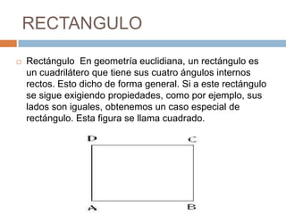RECTANGULO
 Rectángulo En geometría euclidiana, un rectángulo es
un cuadrilátero que tiene sus cuatro ángulos internos
rectos. Esto dicho de forma general. Si a este rectángulo
se sigue exigiendo propiedades, como por ejemplo, sus
lados son iguales, obtenemos un caso especial de
rectángulo. Esta figura se llama cuadrado.
 