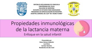 Propiedades inmunológicas
de la lactancia materna
Enfoque en la salud infantil
REPÚBLICA BOLIVARIANA DE VENEZUELA
UNIVERSIDAD DEL ZULIA
FACULTAD DE MEDICINA
DIVISIÓN DE ESTUDIOS PARA GRADUADOS
PROGRAMA DE ESPECIALIZACIÓN EN PEDIATRÍA
HOSPITAL GENERAL DEL SUR “DR. PEDRO ITURBE”
Presentado por
César Gómez Calderón
Luis Pérez
Carolyn Sánchez
Residentes de 2do nivel
 