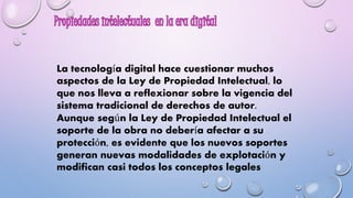 La tecnología digital hace cuestionar muchos 
aspectos de la Ley de Propiedad Intelectual, lo 
que nos lleva a reflexionar sobre la vigencia del 
sistema tradicional de derechos de autor. 
Aunque según la Ley de Propiedad Intelectual el 
soporte de la obra no debería afectar a su 
protección, es evidente que los nuevos soportes 
generan nuevas modalidades de explotación y 
modifican casi todos los conceptos legales 
 