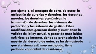 por ejemplo, el concepto de obra, de autor, la 
atribución de autorías y derechos, los derechos 
morales, los derechos económicos, la 
transmisión de derechos, los sistemas de 
protección y los sistemas de gestión. Estas 
modificaciones generan dudas y cuestionan la 
validez de la ley actual. A pesar de unos inicios 
eufóricos de Internet, donde se pronosticaba la 
muerte del derecho de autor, se ha demostrado 
que el sistema está muy arraigado, tiene 
probada capacidad de resistencia 
 