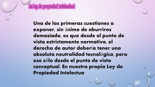 Una de las primeras cuestiones a 
exponer, sin ánimo de aburriros 
demasiado, es que desde el punto de 
vista estrictamente normativo, el 
derecho de autor debería tener una 
absoluta neutralidad tecnológica, pero 
eso sólo desde el punto de vista 
conceptual. En nuestra propia Ley de 
Propiedad Intelectua 
 