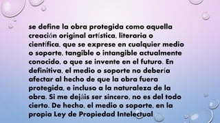 se define la obra protegida como aquella 
creación original artística, literaria o 
científica, que se exprese en cualquier medio 
o soporte, tangible o intangible actualmente 
conocido, o que se invente en el futuro. En 
definitiva, el medio o soporte no debería 
afectar al hecho de que la obra fuera 
protegida, e incluso a la naturaleza de la 
obra. Si me dejáis ser sincero, no es del todo 
cierto. De hecho, el medio o soporte, en la 
propia Ley de Propiedad Intelectual 
 