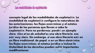 concepto legal de las modalidades de explotación. La 
modalidad de explotación configura la naturaleza de 
las autorizaciones, los flujos económicos y el estatus 
jurídico de las personas que llevan a cabo la 
explotación. Para no perdernos, pondré un ejemplo 
claro: Cien años de soledad es una obra literaria, eso 
está muy claro. Sin embargo, si esa obra literaria está en 
un libro tradicional, de papel, o en un libro electrónico, 
los flujos económicos, el estatus jurídico e incluso la 
titularidad de los derechos pueden sufrir importantes 
modificaciones. 
 