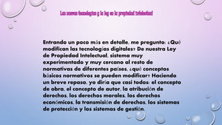 Entrando un poco más en detalle, me pregunto: ¿Qué 
modifican las tecnologías digitales? De nuestra Ley 
de Propiedad Intelectual, sistema muy 
experimentado y muy cercano al resto de 
normativas de diferentes países, ¿qué conceptos 
básicos normativos se pueden modificar? Haciendo 
un breve repaso, yo diría que casi todos: el concepto 
de obra, el concepto de autor, la atribución de 
derechos, los derechos morales, los derechos 
económicos, la transmisión de derechos, los sistemas 
de protección y los sistemas de gestión. 
 