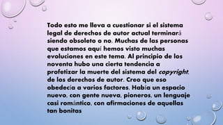 Todo esto me lleva a cuestionar si el sistema 
legal de derechos de autor actual terminará 
siendo obsoleto o no. Muchas de las personas 
que estamos aquí hemos visto muchas 
evoluciones en este tema. Al principio de los 
noventa hubo una cierta tendencia a 
profetizar la muerte del sistema del copyright, 
de los derechos de autor. Creo que eso 
obedecía a varios factores. Había un espacio 
nuevo, con gente nueva, pioneros, un lenguaje 
casi romántico, con afirmaciones de aquellas 
tan bonitas 
