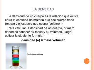 LA DENSIDAD
La densidad de un cuerpo es la relacion que existe
entra la cantidad de materia que ese cuerpo tiene
(masa) y el espacio que ocupa (volumen).
Para calcular la densidad de un cuerpo, primero
debemos conocer su masa y su volumen, luego
aplicar la siguiente formula:
densidad (δ) = masa/volumen
Escala de densidades
 