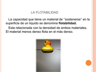 LA FLOTABILIDAD
La capacidad que tiene un material de ‘’sostenerse’’ en la
superficie de un liquido se denomina flotabilidad.
Esta relacionada con la densidad de ambos materiales.
El material menos denso flota en el más denso.
 