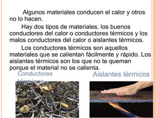 Algunos materiales conducen el calor y otros
no lo hacen.
Hay dos tipos de materiales, los buenos
conductores del calor o conductores térmicos y los
malos conductores del calor o aislantes térmicos.
Los conductores térmicos son aquellos
materiales que se calientan fácilmente y rápido. Los
aislantes térmicos son los que no te queman
porque el material no se calienta.
Aislantes térmicosConductores
térmicos
 