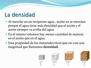 La densidad
 Al mezclar en un recipiente agua , aceite no se mezclan
porque el agua tiene más densidad que el aceite y el...