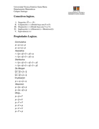 Universidad Técnica Federico Santa Maria
Departamento Matemáticas
Campus Santiago
Conectivos logicos.
I. Negación ( X o ~ X )
II. Conjunción (∧ ) (Donde haya una F es F)
III. Disjunción (∨ ) (Donde haya una V es V)
IV. Implicación (⇒)(Honesto(v)—Mentiroso(f))
V. Equivalencia (=)
Propiedades Logicas.
( ) ( )
( ) ( )
( ) ( ) ( )
( ) ( ) ( )
( )
( )
( )
( )
pFp
VVp
pVp
FFp
Vpp
Fpp
Otras
pqpp
pqpp
Absorcion
qpqp
plicacion
qpqp
qpqp
MorganDe
prqrqpr
prqrqpr
vaDistributi
qprqpr
qprqpr
Asociativa
pqqp
pqqp
aConmutativ
≡∨
≡∨
≡∧
≡∧
≡∨
≡∧
≡∧∨
≡∨∧
∨≡⇒
∧≡∨
∨≡∧
∧∨∧≡∨∧
∨∧∨≡∧∨
∨∨≡∨∨
∧∧≡∧∧
∨≡∨
∧≡∧
...
Im
 
