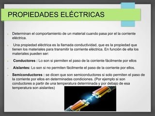PROPIEDADES ELÉCTRICAS
 Determinan el comportamiento de un material cuando pasa por el la corriente
eléctrica.
 Una propiedad eléctrica es la llamada conductividad, que es la propiedad que
tienen los materiales para transmitir la corriente eléctrica. En función de ella los
materiales pueden ser:
 Conductores : Lo son si permiten el paso de la corriente fácilmente por ellos
 Aislantes: Lo son si no permiten fácilmente el paso de la corriente por ellos.
 Semiconductores : se dicen que son semiconductores si solo permiten el paso de
la corriente por ellos en determinadas condiciones. (Por ejemplo si son
conductores a partir de una temperatura determinada y por debajo de esa
temperatura son aislantes)
 