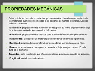 PROPIEDADES MECÁNICAS
 Estas quizás son las más importantes, ya que nos describen el comportamiento de
los materiales cuando son sometidos a las acciones de fuerzas exteriores. Algunas
más concretas son:
 Elasticidad: propiedad de los materiales de recuperar su forma original cuando deja
de actuar sobre ellos la fuerza que los deformaba.
 Plasticidad: propiedad de los cuerpos para adquirir deformaciones permanentes.
 Maleabilidad: facilidad de un material para extenderse en láminas o planchas.
 Ductilidad: propiedad de un material para extenderse formando cables o hilos.
 Dureza: es la resistencia que opone un material a dejarse rayar por otro. El más
duro es el diamante.
 Tenacidad: es la resistencia que ofrece un material a romperse cuando es golpeado.
 Fragilidad: seria lo contrario a tenaz.
 