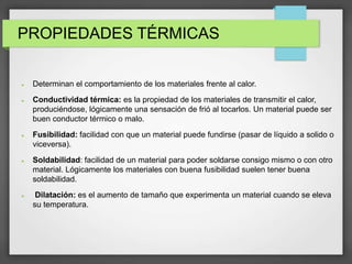 PROPIEDADES TÉRMICAS
 Determinan el comportamiento de los materiales frente al calor.
 Conductividad térmica: es la propiedad de los materiales de transmitir el calor,
produciéndose, lógicamente una sensación de frió al tocarlos. Un material puede ser
buen conductor térmico o malo.
 Fusibilidad: facilidad con que un material puede fundirse (pasar de líquido a solido o
viceversa).
 Soldabilidad: facilidad de un material para poder soldarse consigo mismo o con otro
material. Lógicamente los materiales con buena fusibilidad suelen tener buena
soldabilidad.
 Dilatación: es el aumento de tamaño que experimenta un material cuando se eleva
su temperatura.
 