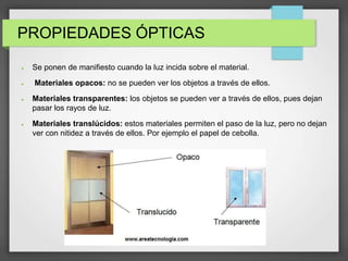 PROPIEDADES ÓPTICAS
 Se ponen de manifiesto cuando la luz incida sobre el material.
 Materiales opacos: no se pueden ver los objetos a través de ellos.
 Materiales transparentes: los objetos se pueden ver a través de ellos, pues dejan
pasar los rayos de luz.
 Materiales translúcidos: estos materiales permiten el paso de la luz, pero no dejan
ver con nitidez a través de ellos. Por ejemplo el papel de cebolla.
 