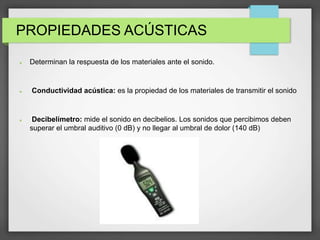 PROPIEDADES ACÚSTICAS
 Determinan la respuesta de los materiales ante el sonido.
 Conductividad acústica: es la propiedad de los materiales de transmitir el sonido
 Decibelímetro: mide el sonido en decibelios. Los sonidos que percibimos deben
superar el umbral auditivo (0 dB) y no llegar al umbral de dolor (140 dB)
 